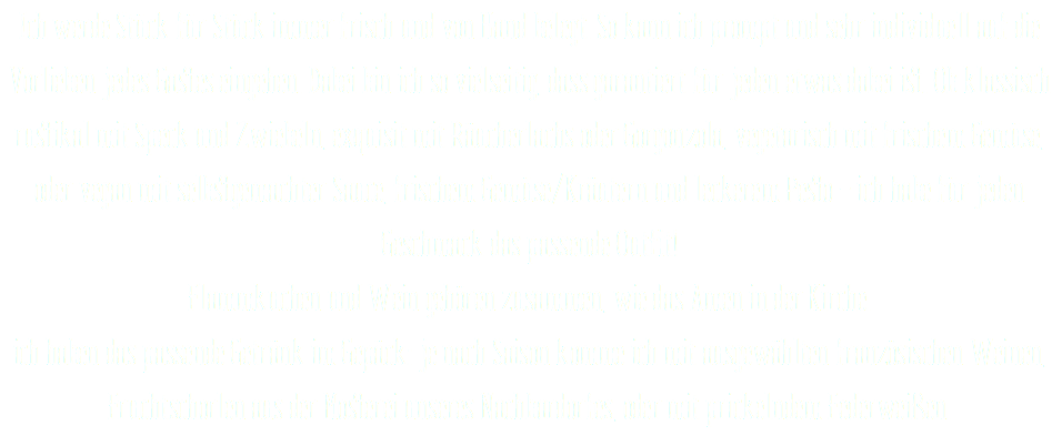 Ich werde Stück für Stück immer frisch und von Hand belegt. So kann ich prompt und sehr individuell auf die Vorlieben jedes Gastes eingehen. Dabei bin ich so vielseitig, dass garantiert für jeden etwas dabei ist. Ob klassisch rustikal mit Speck und Zwiebeln, exquisit mit Räucherlachs oder Gorgonzola, vegetarisch mit frischem Gemüse, oder vegan mit selbstgemachter Sauce, frischem Gemüse/Kräutern und leckerem Pesto – ich habe für jeden Geschmack das passende Outfit! Flammkuchen und Wein gehören zusammen, wie das Amen in der Kirche. ich haben das passende Getränk im Gepäck: je nach Saison komme ich mit ausgewählten französischen Weinen, Fruchtschorlen aus der Mosterei unseres Nachbardorfes, oder mit prickelndem Federweißen.
